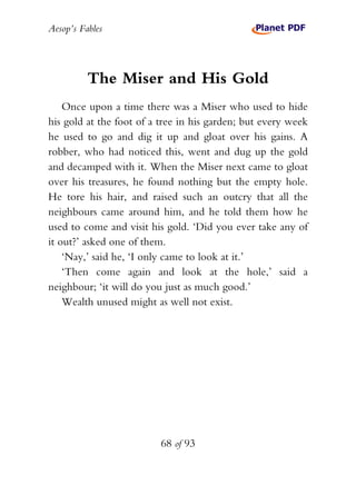 Aesop’s Fables
68 of 93
The Miser and His Gold
Once upon a time there was a Miser who used to hide
his gold at the foot of a tree in his garden; but every week
he used to go and dig it up and gloat over his gains. A
robber, who had noticed this, went and dug up the gold
and decamped with it. When the Miser next came to gloat
over his treasures, he found nothing but the empty hole.
He tore his hair, and raised such an outcry that all the
neighbours came around him, and he told them how he
used to come and visit his gold. ‘Did you ever take any of
it out?’ asked one of them.
‘Nay,’ said he, ‘I only came to look at it.’
‘Then come again and look at the hole,’ said a
neighbour; ‘it will do you just as much good.’
Wealth unused might as well not exist.
 