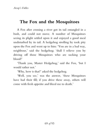 Aesop’s Fables
69 of 93
The Fox and the Mosquitoes
A Fox after crossing a river got its tail entangled in a
bush, and could not move. A number of Mosquitoes
seeing its plight settled upon it and enjoyed a good meal
undisturbed by its tail. A hedgehog strolling by took pity
upon the Fox and went up to him: ‘You are in a bad way,
neighbour,’ said the hedgehog; ‘shall I relieve you by
driving off those Mosquitoes who are sucking your
blood?’
‘Thank you, Master Hedgehog,’ said the Fox, ‘but I
would rather not.’
‘Why, how is that?’ asked the hedgehog.
‘Well, you see,’ was the answer, ‘these Mosquitoes
have had their fill; if you drive these away, others will
come with fresh appetite and bleed me to death.’
 
