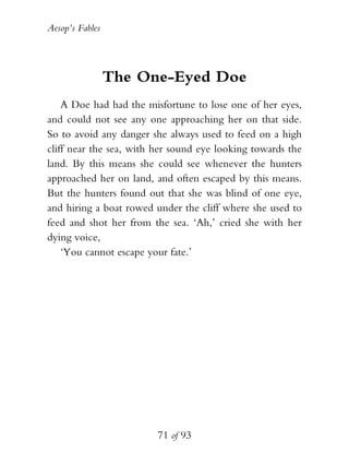 Aesop’s Fables
71 of 93
The One-Eyed Doe
A Doe had had the misfortune to lose one of her eyes,
and could not see any one approaching her on that side.
So to avoid any danger she always used to feed on a high
cliff near the sea, with her sound eye looking towards the
land. By this means she could see whenever the hunters
approached her on land, and often escaped by this means.
But the hunters found out that she was blind of one eye,
and hiring a boat rowed under the cliff where she used to
feed and shot her from the sea. ‘Ah,’ cried she with her
dying voice,
‘You cannot escape your fate.’
 