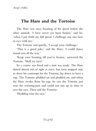 Aesop’s Fables
73 of 93
The Hare and the Tortoise
The Hare was once boasting of his speed before the
other animals. ‘I have never yet been beaten,’ said he,
‘when I put forth my full speed. I challenge any one here
to race with me.’
The Tortoise said quietly, ‘I accept your challenge.’
‘That is a good joke,’ said the Hare; ‘I could dance
round you all the way.’
‘Keep your boasting till you’ve beaten,’ answered the
Tortoise. ‘Shall we race?’
So a course was fixed and a start was made. The Hare
darted almost out of sight at once, but soon stopped and,
to show his contempt for the Tortoise, lay down to have a
nap. The Tortoise plodded on and plodded on, and when
the Hare awoke from his nap, he saw the Tortoise just
near the winning-post and could not run up in time to
save the race. Then said the Tortoise:
‘Plodding wins the race.’
 