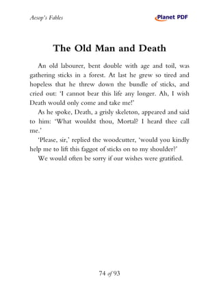 Aesop’s Fables
74 of 93
The Old Man and Death
An old labourer, bent double with age and toil, was
gathering sticks in a forest. At last he grew so tired and
hopeless that he threw down the bundle of sticks, and
cried out: ‘I cannot bear this life any longer. Ah, I wish
Death would only come and take me!’
As he spoke, Death, a grisly skeleton, appeared and said
to him: ‘What wouldst thou, Mortal? I heard thee call
me.’
‘Please, sir,’ replied the woodcutter, ‘would you kindly
help me to lift this faggot of sticks on to my shoulder?’
We would often be sorry if our wishes were gratified.
 