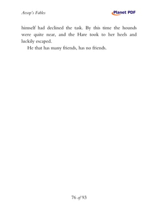 Aesop’s Fables
76 of 93
himself had declined the task. By this time the hounds
were quite near, and the Hare took to her heels and
luckily escaped.
He that has many friends, has no friends.
 