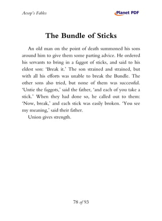 Aesop’s Fables
78 of 93
The Bundle of Sticks
An old man on the point of death summoned his sons
around him to give them some parting advice. He ordered
his servants to bring in a faggot of sticks, and said to his
eldest son: ‘Break it.’ The son strained and strained, but
with all his efforts was unable to break the Bundle. The
other sons also tried, but none of them was successful.
‘Untie the faggots,’ said the father, ‘and each of you take a
stick.’ When they had done so, he called out to them:
‘Now, break,’ and each stick was easily broken. ‘You see
my meaning,’ said their father.
Union gives strength.
 
