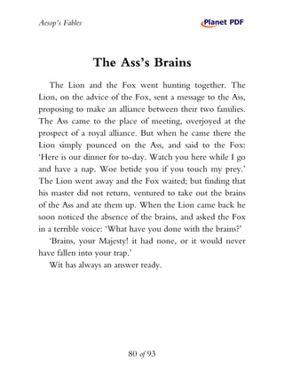 Aesop’s Fables
80 of 93
The Ass’s Brains
The Lion and the Fox went hunting together. The
Lion, on the advice of the Fox, sent a message to the Ass,
proposing to make an alliance between their two families.
The Ass came to the place of meeting, overjoyed at the
prospect of a royal alliance. But when he came there the
Lion simply pounced on the Ass, and said to the Fox:
‘Here is our dinner for to-day. Watch you here while I go
and have a nap. Woe betide you if you touch my prey.’
The Lion went away and the Fox waited; but finding that
his master did not return, ventured to take out the brains
of the Ass and ate them up. When the Lion came back he
soon noticed the absence of the brains, and asked the Fox
in a terrible voice: ‘What have you done with the brains?’
‘Brains, your Majesty! it had none, or it would never
have fallen into your trap.’
Wit has always an answer ready.
 