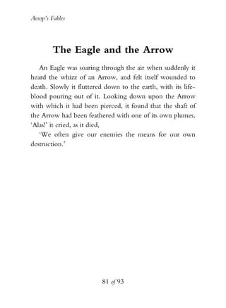 Aesop’s Fables
81 of 93
The Eagle and the Arrow
An Eagle was soaring through the air when suddenly it
heard the whizz of an Arrow, and felt itself wounded to
death. Slowly it fluttered down to the earth, with its life-
blood pouring out of it. Looking down upon the Arrow
with which it had been pierced, it found that the shaft of
the Arrow had been feathered with one of its own plumes.
‘Alas!’ it cried, as it died,
‘We often give our enemies the means for our own
destruction.’
 