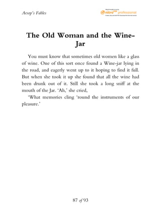 Aesop’s Fables
87 of 93
The Old Woman and the Wine-
Jar
You must know that sometimes old women like a glass
of wine. One of this sort once found a Wine-jar lying in
the road, and eagerly went up to it hoping to find it full.
But when she took it up she found that all the wine had
been drunk out of it. Still she took a long sniff at the
mouth of the Jar. ‘Ah,’ she cried,
‘What memories cling ‘round the instruments of our
pleasure.’
eBook brought to you by
Create,view,and edit PDF.Download the free trial version.
 