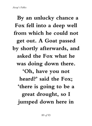 Aesop’s Fables
89 of 93
By an unlucky chance a
Fox fell into a deep well
from which he could not
get out. A Goat passed
by shortly afterwards, and
asked the Fox what he
was doing down there.
‘Oh, have you not
heard?’ said the Fox;
‘there is going to be a
great drought, so I
jumped down here in
 
