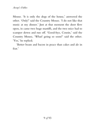 Aesop’s Fables
9 of 93
Mouse. ‘It is only the dogs of the house,’ answered the
other. ‘Only!’ said the Country Mouse. ‘I do not like that
music at my dinner.’ Just at that moment the door flew
open, in came two huge mastiffs, and the two mice had to
scamper down and run off. ‘Good-bye, Cousin,’ said the
Country Mouse, ‘What! going so soon?’ said the other.
‘Yes,’ he replied;
‘Better beans and bacon in peace than cakes and ale in
fear.’
 