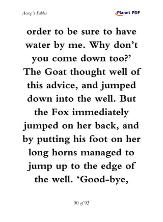 Aesop’s Fables
90 of 93
order to be sure to have
water by me. Why don’t
you come down too?’
The Goat thought well of
this advice, and jumped
down into the well. But
the Fox immediately
jumped on her back, and
by putting his foot on her
long horns managed to
jump up to the edge of
the well. ‘Good-bye,
 