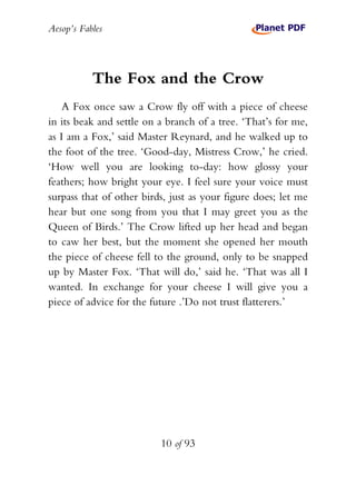 Aesop’s Fables
10 of 93
The Fox and the Crow
A Fox once saw a Crow fly off with a piece of cheese
in its beak and settle on a branch of a tree. ‘That’s for me,
as I am a Fox,’ said Master Reynard, and he walked up to
the foot of the tree. ‘Good-day, Mistress Crow,’ he cried.
‘How well you are looking to-day: how glossy your
feathers; how bright your eye. I feel sure your voice must
surpass that of other birds, just as your figure does; let me
hear but one song from you that I may greet you as the
Queen of Birds.’ The Crow lifted up her head and began
to caw her best, but the moment she opened her mouth
the piece of cheese fell to the ground, only to be snapped
up by Master Fox. ‘That will do,’ said he. ‘That was all I
wanted. In exchange for your cheese I will give you a
piece of advice for the future .’Do not trust flatterers.’
 