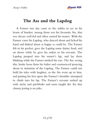 Aesop’s Fables
12 of 93
The Ass and the Lapdog
A Farmer one day came to the stables to see to his
beasts of burden: among them was his favourite Ass, that
was always well fed and often carried his master. With the
Farmer came his Lapdog, who danced about and licked his
hand and frisked about as happy as could be. The Farmer
felt in his pocket, gave the Lapdog some dainty food, and
sat down while he gave his orders to his servants. The
Lapdog jumped into his master’s lap, and lay there
blinking while the Farmer stroked his ears. The Ass, seeing
this, broke loose from his halter and commenced prancing
about in imitation of the Lapdog. The Farmer could not
hold his sides with laughter, so the Ass went up to him,
and putting his feet upon the Farmer’s shoulder attempted
to climb into his lap. The Farmer’s servants rushed up
with sticks and pitchforks and soon taught the Ass that
clumsy jesting is no joke.
 