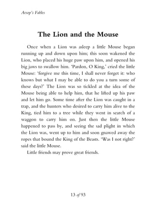 Aesop’s Fables
13 of 93
The Lion and the Mouse
Once when a Lion was asleep a little Mouse began
running up and down upon him; this soon wakened the
Lion, who placed his huge paw upon him, and opened his
big jaws to swallow him. ‘Pardon, O King,’ cried the little
Mouse: ‘forgive me this time, I shall never forget it: who
knows but what I may be able to do you a turn some of
these days?’ The Lion was so tickled at the idea of the
Mouse being able to help him, that he lifted up his paw
and let him go. Some time after the Lion was caught in a
trap, and the hunters who desired to carry him alive to the
King, tied him to a tree while they went in search of a
waggon to carry him on. Just then the little Mouse
happened to pass by, and seeing the sad plight in which
the Lion was, went up to him and soon gnawed away the
ropes that bound the King of the Beasts. ‘Was I not right?’
said the little Mouse.
Little friends may prove great friends.
 