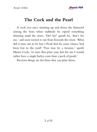 Aesop’s Fables
2 of 93
The Cock and the Pearl
A cock was once strutting up and down the farmyard
among the hens when suddenly he espied something
shinning amid the straw. ‘Ho! ho!’ quoth he, ‘that’s for
me,’ and soon rooted it out from beneath the straw. What
did it turn out to be but a Pearl that by some chance had
been lost in the yard? ‘You may be a treasure,’ quoth
Master Cock, ‘to men that prize you, but for me I would
rather have a single barley-corn than a peck of pearls.’
Precious things are for those that can prize them.
 