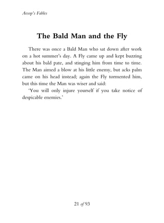 Aesop’s Fables
21 of 93
The Bald Man and the Fly
There was once a Bald Man who sat down after work
on a hot summer’s day. A Fly came up and kept buzzing
about his bald pate, and stinging him from time to time.
The Man aimed a blow at his little enemy, but acks palm
came on his head instead; again the Fly tormented him,
but this time the Man was wiser and said:
‘You will only injure yourself if you take notice of
despicable enemies.’
 