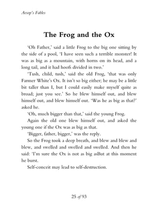 Aesop’s Fables
25 of 93
The Frog and the Ox
‘Oh Father,’ said a little Frog to the big one sitting by
the side of a pool, ‘I have seen such a terrible monster! It
was as big as a mountain, with horns on its head, and a
long tail, and it had hoofs divided in two.’
‘Tush, child, tush,’ said the old Frog, ‘that was only
Farmer White’s Ox. It isn’t so big either; he may be a little
bit taller than I, but I could easily make myself quite as
broad; just you see.’ So he blew himself out, and blew
himself out, and blew himself out. ‘Was he as big as that?’
asked he.
‘Oh, much bigger than that,’ said the young Frog.
Again the old one blew himself out, and asked the
young one if the Ox was as big as that.
‘Bigger, father, bigger,’ was the reply.
So the Frog took a deep breath, and blew and blew and
blew, and swelled and swelled and swelled. And then he
said: ‘I’m sure the Ox is not as big asBut at this moment
he burst.
Self-conceit may lead to self-destruction.
 