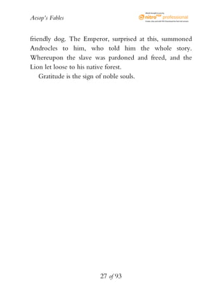 Aesop’s Fables
27 of 93
friendly dog. The Emperor, surprised at this, summoned
Androcles to him, who told him the whole story.
Whereupon the slave was pardoned and freed, and the
Lion let loose to his native forest.
Gratitude is the sign of noble souls.
eBook brought to you by
Create,view,and edit PDF.Download the free trial version.
 