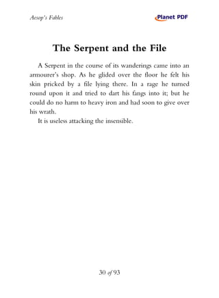 Aesop’s Fables
30 of 93
The Serpent and the File
A Serpent in the course of its wanderings came into an
armourer’s shop. As he glided over the floor he felt his
skin pricked by a file lying there. In a rage he turned
round upon it and tried to dart his fangs into it; but he
could do no harm to heavy iron and had soon to give over
his wrath.
It is useless attacking the insensible.
 