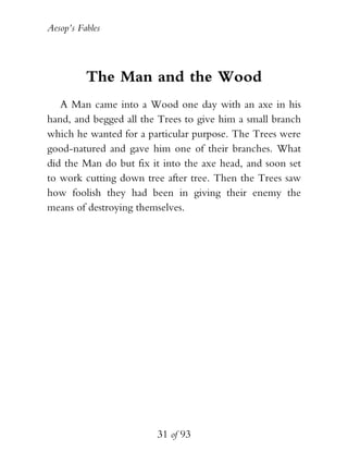 Aesop’s Fables
31 of 93
The Man and the Wood
A Man came into a Wood one day with an axe in his
hand, and begged all the Trees to give him a small branch
which he wanted for a particular purpose. The Trees were
good-natured and gave him one of their branches. What
did the Man do but fix it into the axe head, and soon set
to work cutting down tree after tree. Then the Trees saw
how foolish they had been in giving their enemy the
means of destroying themselves.
 