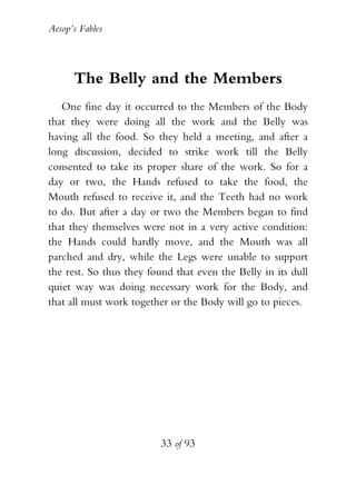 Aesop’s Fables
33 of 93
The Belly and the Members
One fine day it occurred to the Members of the Body
that they were doing all the work and the Belly was
having all the food. So they held a meeting, and after a
long discussion, decided to strike work till the Belly
consented to take its proper share of the work. So for a
day or two, the Hands refused to take the food, the
Mouth refused to receive it, and the Teeth had no work
to do. But after a day or two the Members began to find
that they themselves were not in a very active condition:
the Hands could hardly move, and the Mouth was all
parched and dry, while the Legs were unable to support
the rest. So thus they found that even the Belly in its dull
quiet way was doing necessary work for the Body, and
that all must work together or the Body will go to pieces.
 