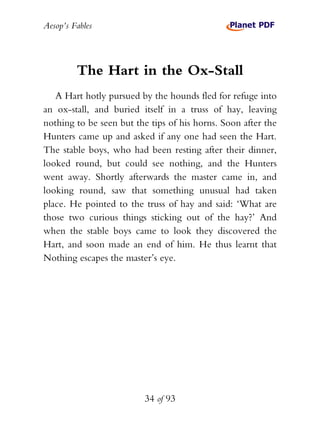 Aesop’s Fables
34 of 93
The Hart in the Ox-Stall
A Hart hotly pursued by the hounds fled for refuge into
an ox-stall, and buried itself in a truss of hay, leaving
nothing to be seen but the tips of his horns. Soon after the
Hunters came up and asked if any one had seen the Hart.
The stable boys, who had been resting after their dinner,
looked round, but could see nothing, and the Hunters
went away. Shortly afterwards the master came in, and
looking round, saw that something unusual had taken
place. He pointed to the truss of hay and said: ‘What are
those two curious things sticking out of the hay?’ And
when the stable boys came to look they discovered the
Hart, and soon made an end of him. He thus learnt that
Nothing escapes the master’s eye.
 