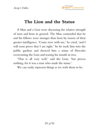 Aesop’s Fables
39 of 93
The Lion and the Statue
A Man and a Lion were discussing the relative strength
of men and lions in general. The Man contended that he
and his fellows were stronger than lions by reason of their
greater intelligence. ‘Come now with me,’ he cried, ‘and I
will soon prove that I am right.’ So he took him into the
public gardens and showed him a statue of Hercules
overcoming the Lion and tearing his mouth in two.
‘That is all very well,’ said the Lion, ‘but proves
nothing, for it was a man who made the statue.’
We can easily represent things as we wish them to be.
eBook brought to you by
Create,view,and edit PDF.Download the free trial version.
 