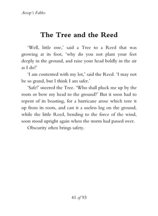 Aesop’s Fables
41 of 93
The Tree and the Reed
‘Well, little one,’ said a Tree to a Reed that was
growing at its foot, ‘why do you not plant your feet
deeply in the ground, and raise your head boldly in the air
as I do?’
‘I am contented with my lot,’ said the Reed. ‘I may not
be so grand, but I think I am safer.’
‘Safe!’ sneered the Tree. ‘Who shall pluck me up by the
roots or bow my head to the ground?’ But it soon had to
repent of its boasting, for a hurricane arose which tore it
up from its roots, and cast it a useless log on the ground,
while the little Reed, bending to the force of the wind,
soon stood upright again when the storm had passed over.
Obscurity often brings safety.
 