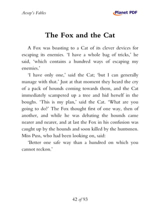 Aesop’s Fables
42 of 93
The Fox and the Cat
A Fox was boasting to a Cat of its clever devices for
escaping its enemies. ‘I have a whole bag of tricks,’ he
said, ‘which contains a hundred ways of escaping my
enemies.’
‘I have only one,’ said the Cat; ‘but I can generally
manage with that.’ Just at that moment they heard the cry
of a pack of hounds coming towards them, and the Cat
immediately scampered up a tree and hid herself in the
boughs. ‘This is my plan,’ said the Cat. ‘What are you
going to do?’ The Fox thought first of one way, then of
another, and while he was debating the hounds came
nearer and nearer, and at last the Fox in his confusion was
caught up by the hounds and soon killed by the huntsmen.
Miss Puss, who had been looking on, said:
‘Better one safe way than a hundred on which you
cannot reckon.’
 