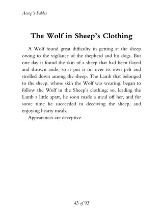 Aesop’s Fables
43 of 93
The Wolf in Sheep’s Clothing
A Wolf found great difficulty in getting at the sheep
owing to the vigilance of the shepherd and his dogs. But
one day it found the skin of a sheep that had been flayed
and thrown aside, so it put it on over its own pelt and
strolled down among the sheep. The Lamb that belonged
to the sheep, whose skin the Wolf was wearing, began to
follow the Wolf in the Sheep’s clothing; so, leading the
Lamb a little apart, he soon made a meal off her, and for
some time he succeeded in deceiving the sheep, and
enjoying hearty meals.
Appearances are deceptive.
 