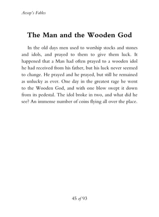 Aesop’s Fables
45 of 93
The Man and the Wooden God
In the old days men used to worship stocks and stones
and idols, and prayed to them to give them luck. It
happened that a Man had often prayed to a wooden idol
he had received from his father, but his luck never seemed
to change. He prayed and he prayed, but still he remained
as unlucky as ever. One day in the greatest rage he went
to the Wooden God, and with one blow swept it down
from its pedestal. The idol broke in two, and what did he
see? An immense number of coins flying all over the place.
 
