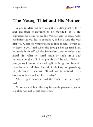 Aesop’s Fables
48 of 93
The Young Thief and His Mother
A young Man had been caught in a daring act of theft
and had been condemned to be executed for it. He
expressed his desire to see his Mother, and to speak with
her before he was led to execution, and of course this was
granted. When his Mother came to him he said: ‘I want to
whisper to you,’ and when she brought her ear near him,
he nearly bit it off. All the bystanders were horrified, and
asked him what he could mean by such brutal and
inhuman conduct. ‘It is to punish her,’ he said. ‘When I
was young I began with stealing little things, and brought
them home to Mother. Instead of rebuking and punishing
me, she laughed and said: ‘It will not be noticed.’ It is
because of her that I am here to-day.’
‘He is right, woman,’ said the Priest; ‘the Lord hath
said:
‘Train up a child in the way he should go; and when he
is old he will not depart therefrom.’
 