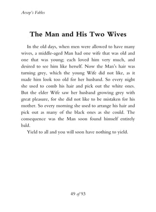 Aesop’s Fables
49 of 93
The Man and His Two Wives
In the old days, when men were allowed to have many
wives, a middle-aged Man had one wife that was old and
one that was young; each loved him very much, and
desired to see him like herself. Now the Man’s hair was
turning grey, which the young Wife did not like, as it
made him look too old for her husband. So every night
she used to comb his hair and pick out the white ones.
But the elder Wife saw her husband growing grey with
great pleasure, for she did not like to be mistaken for his
mother. So every morning she used to arrange his hair and
pick out as many of the black ones as she could. The
consequence was the Man soon found himself entirely
bald.
Yield to all and you will soon have nothing to yield.
 