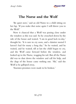 Aesop’s Fables
50 of 93
The Nurse and the Wolf
‘Be quiet now,’ said an old Nurse to a child sitting on
her lap. ‘If you make that noise again I will throw you to
the Wolf.’
Now it chanced that a Wolf was passing close under
the window as this was said. So he crouched down by the
side of the house and waited. ‘I am in good luck to-day,’
thought he. ‘It is sure to cry soon, and a daintier morsel I
haven’t had for many a long day.’ So he waited, and he
waited, and he waited, till at last the child began to cry,
and the Wolf came forward before the window, and
looked up to the Nurse, wagging his tail. But all the Nurse
did was to shut down the window and call for help, and
the dogs of the house came rushing out. ‘Ah,’ said the
Wolf as he galloped away,
‘Enemies promises were made to be broken.’
 