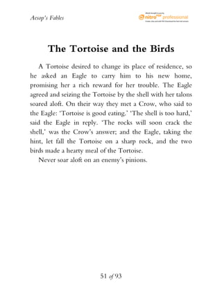 Aesop’s Fables
51 of 93
The Tortoise and the Birds
A Tortoise desired to change its place of residence, so
he asked an Eagle to carry him to his new home,
promising her a rich reward for her trouble. The Eagle
agreed and seizing the Tortoise by the shell with her talons
soared aloft. On their way they met a Crow, who said to
the Eagle: ‘Tortoise is good eating.’ ‘The shell is too hard,’
said the Eagle in reply. ‘The rocks will soon crack the
shell,’ was the Crow’s answer; and the Eagle, taking the
hint, let fall the Tortoise on a sharp rock, and the two
birds made a hearty meal of the Tortoise.
Never soar aloft on an enemy’s pinions.
eBook brought to you by
Create,view,and edit PDF.Download the free trial version.
 