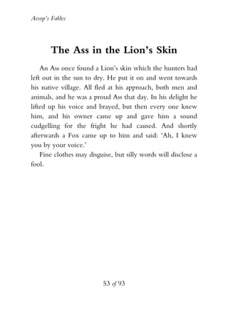 Aesop’s Fables
53 of 93
The Ass in the Lion’s Skin
An Ass once found a Lion’s skin which the hunters had
left out in the sun to dry. He put it on and went towards
his native village. All fled at his approach, both men and
animals, and he was a proud Ass that day. In his delight he
lifted up his voice and brayed, but then every one knew
him, and his owner came up and gave him a sound
cudgelling for the fright he had caused. And shortly
afterwards a Fox came up to him and said: ‘Ah, I knew
you by your voice.’
Fine clothes may disguise, but silly words will disclose a
fool.
 