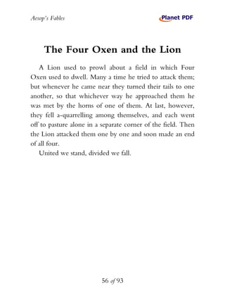 Aesop’s Fables
56 of 93
The Four Oxen and the Lion
A Lion used to prowl about a field in which Four
Oxen used to dwell. Many a time he tried to attack them;
but whenever he came near they turned their tails to one
another, so that whichever way he approached them he
was met by the horns of one of them. At last, however,
they fell a-quarrelling among themselves, and each went
off to pasture alone in a separate corner of the field. Then
the Lion attacked them one by one and soon made an end
of all four.
United we stand, divided we fall.
 