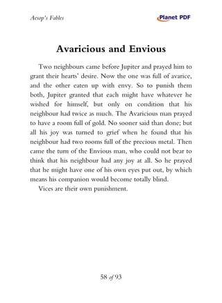 Aesop’s Fables
58 of 93
Avaricious and Envious
Two neighbours came before Jupiter and prayed him to
grant their hearts’ desire. Now the one was full of avarice,
and the other eaten up with envy. So to punish them
both, Jupiter granted that each might have whatever he
wished for himself, but only on condition that his
neighbour had twice as much. The Avaricious man prayed
to have a room full of gold. No sooner said than done; but
all his joy was turned to grief when he found that his
neighbour had two rooms full of the precious metal. Then
came the turn of the Envious man, who could not bear to
think that his neighbour had any joy at all. So he prayed
that he might have one of his own eyes put out, by which
means his companion would become totally blind.
Vices are their own punishment.
 
