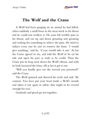 Aesop’s Fables
6 of 93
The Wolf and the Crane
A Wolf had been gorging on an animal he had killed,
when suddenly a small bone in the meat stuck in his throat
and he could not swallow it. He soon felt terrible pain in
his throat, and ran up and down groaning and groaning
and seeking for something to relieve the pain. He tried to
induce every one he met to remove the bone. ‘I would
give anything,’ said he, ‘if you would take it out.’ At last
the Crane agreed to try, and told the Wolf to lie on his
side and open his jaws as wide as he could. Then the
Crane put its long neck down the Wolf’s throat, and with
its beak loosened the bone, till at last it got it out.
‘Will you kindly give me the reward you promised?’
said the Crane.
The Wolf grinned and showed his teeth and said: ‘Be
content. You have put your head inside a Wolf’s mouth
and taken it out again in safety; that ought to be reward
enough for you.’
Gratitude and greed go not together.
 
