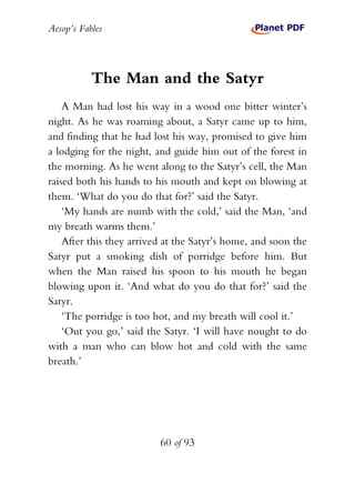 Aesop’s Fables
60 of 93
The Man and the Satyr
A Man had lost his way in a wood one bitter winter’s
night. As he was roaming about, a Satyr came up to him,
and finding that he had lost his way, promised to give him
a lodging for the night, and guide him out of the forest in
the morning. As he went along to the Satyr’s cell, the Man
raised both his hands to his mouth and kept on blowing at
them. ‘What do you do that for?’ said the Satyr.
‘My hands are numb with the cold,’ said the Man, ‘and
my breath warms them.’
After this they arrived at the Satyr’s home, and soon the
Satyr put a smoking dish of porridge before him. But
when the Man raised his spoon to his mouth he began
blowing upon it. ‘And what do you do that for?’ said the
Satyr.
‘The porridge is too hot, and my breath will cool it.’
‘Out you go,’ said the Satyr. ‘I will have nought to do
with a man who can blow hot and cold with the same
breath.’
 