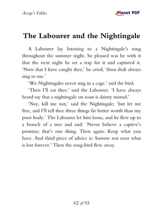 Aesop’s Fables
62 of 93
The Labourer and the Nightingale
A Labourer lay listening to a Nightingale’s song
throughout the summer night. So pleased was he with it
that the next night he set a trap for it and captured it.
‘Now that I have caught thee,’ he cried, ‘thou shalt always
sing to me.’
‘We Nightingales never sing in a cage.’ said the bird.
‘Then I’ll eat thee.’ said the Labourer. ‘I have always
heard say that a nightingale on toast is dainty morsel.’
‘Nay, kill me not,’ said the Nightingale; ‘but let me
free, and I’ll tell thee three things far better worth than my
poor body.’ The Labourer let him loose, and he flew up to
a branch of a tree and said: ‘Never believe a captive’s
promise; that’s one thing. Then again: Keep what you
have. And third piece of advice is: Sorrow not over what
is lost forever.’ Then the song-bird flew away.
 