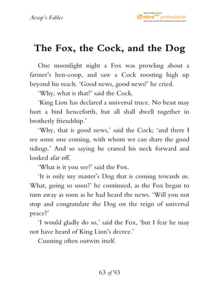 Aesop’s Fables
63 of 93
The Fox, the Cock, and the Dog
One moonlight night a Fox was prowling about a
farmer’s hen-coop, and saw a Cock roosting high up
beyond his reach. ‘Good news, good news!’ he cried.
‘Why, what is that?’ said the Cock.
‘King Lion has declared a universal truce. No beast may
hurt a bird henceforth, but all shall dwell together in
brotherly friendship.’
‘Why, that is good news,’ said the Cock; ‘and there I
see some one coming, with whom we can share the good
tidings.’ And so saying he craned his neck forward and
looked afar off.
‘What is it you see?’ said the Fox.
‘It is only my master’s Dog that is coming towards us.
What, going so soon?’ he continued, as the Fox began to
turn away as soon as he had heard the news. ‘Will you not
stop and congratulate the Dog on the reign of universal
peace?’
‘I would gladly do so,’ said the Fox, ‘but I fear he may
not have heard of King Lion’s decree.’
Cunning often outwits itself.
eBook brought to you by
Create,view,and edit PDF.Download the free trial version.
 