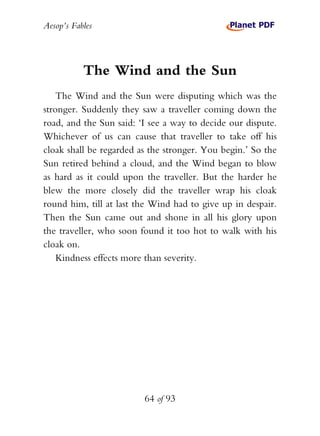 Aesop’s Fables
64 of 93
The Wind and the Sun
The Wind and the Sun were disputing which was the
stronger. Suddenly they saw a traveller coming down the
road, and the Sun said: ‘I see a way to decide our dispute.
Whichever of us can cause that traveller to take off his
cloak shall be regarded as the stronger. You begin.’ So the
Sun retired behind a cloud, and the Wind began to blow
as hard as it could upon the traveller. But the harder he
blew the more closely did the traveller wrap his cloak
round him, till at last the Wind had to give up in despair.
Then the Sun came out and shone in all his glory upon
the traveller, who soon found it too hot to walk with his
cloak on.
Kindness effects more than severity.
 