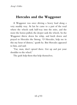 Aesop’s Fables
65 of 93
Hercules and the Waggoner
A Waggoner was once driving a heavy load along a
very muddy way. At last he came to a part of the road
where the wheels sank half-way into the mire, and the
more the horses pulled, the deeper sank the wheels. So the
Waggoner threw down his whip, and knelt down and
prayed to Hercules the Strong. ‘O Hercules, help me in
this my hour of distress,’ quoth he. But Hercules appeared
to him, and said:
‘Tut, man, don’t sprawl there. Get up and put your
shoulder to the wheel.’
The gods help them that help themselves.
 
