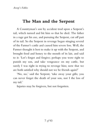 Aesop’s Fables
7 of 93
The Man and the Serpent
A Countryman’s son by accident trod upon a Serpent’s
tail, which turned and bit him so that he died. The father
in a rage got his axe, and pursuing the Serpent, cut off part
of its tail. So the Serpent in revenge began stinging several
of the Farmer’s cattle and caused him severe loss. Well, the
Farmer thought it best to make it up with the Serpent, and
brought food and honey to the mouth of its lair, and said
to it: ‘Let’s forget and forgive; perhaps you were right to
punish my son, and take vengeance on my cattle, but
surely I was right in trying to revenge him; now that we
are both satisfied why should not we be friends again?’
‘No, no,’ said the Serpent; ‘take away your gifts; you
can never forget the death of your son, nor I the loss of
my tail.’
Injuries may be forgiven, but not forgotten.
 