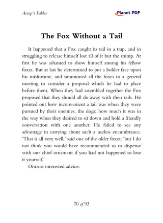 Aesop’s Fables
70 of 93
The Fox Without a Tail
It happened that a Fox caught its tail in a trap, and in
struggling to release himself lost all of it but the stump. At
first he was ashamed to show himself among his fellow
foxes. But at last he determined to put a bolder face upon
his misfortune, and summoned all the foxes to a general
meeting to consider a proposal which he had to place
before them. When they had assembled together the Fox
proposed that they should all do away with their tails. He
pointed out how inconvenient a tail was when they were
pursued by their enemies, the dogs; how much it was in
the way when they desired to sit down and hold a friendly
conversation with one another. He failed to see any
advantage in carrying about such a useless encumbrance.
‘That is all very well,’ said one of the older foxes; ‘but I do
not think you would have recommended us to dispense
with our chief ornament if you had not happened to lose
it yourself.’
Distrust interested advice.
 