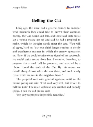 Aesop’s Fables
72 of 93
Belling the Cat
Long ago, the mice had a general council to consider
what measures they could take to outwit their common
enemy, the Cat. Some said this, and some said that; but at
last a young mouse got up and said he had a proposal to
make, which he thought would meet the case. ‘You will
all agree,’ said he, ‘that our chief danger consists in the sly
and treacherous manner in which the enemy approaches
us. Now, if we could receive some signal of her approach,
we could easily escape from her. I venture, therefore, to
propose that a small bell be procured, and attached by a
ribbon round the neck of the Cat. By this means we
should always know when she was about, and could easily
retire while she was in the neighbourhood.’
This proposal met with general applause, until an old
mouse got up and said: ‘That is all very well, but who is to
bell the Cat?’ The mice looked at one another and nobody
spoke. Then the old mouse said:
‘It is easy to propose impossible remedies.’
 