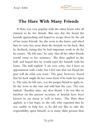 Aesop’s Fables
75 of 93
The Hare With Many Friends
A Hare was very popular with the other beasts who all
claimed to be her friends. But one day she heard the
hounds approaching and hoped to escape them by the aid
of her many Friends. So, she went to the horse, and asked
him to carry her away from the hounds on his back. But
he declined, stating that he had important work to do for
his master. ‘He felt sure,’ he said, ‘that all her other friends
would come to her assistance.’ She then applied to the
bull, and hoped that he would repel the hounds with his
horns. The bull replied: ‘I am very sorry, but I have an
appointment with a lady; but I feel sure that our friend the
goat will do what you want.’ The goat, however, feared
that his back might do her some harm if he took her upon
it. The ram, he felt sure, was the proper friend to apply to.
So she went to the ram and told him the case. The ram
replied: ‘Another time, my dear friend. I do not like to
interfere on the present occasion, as hounds have been
known to eat sheep as well as hares.’ The Hare then
applied, as a last hope, to the calf, who regretted that he
was unable to help her, as he did not like to take the
responsibility upon himself, as so many older persons than
eBook brought to you by
Create,view,and edit PDF.Download the free trial version.
 