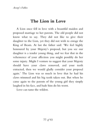 Aesop’s Fables
77 of 93
The Lion in Love
A Lion once fell in love with a beautiful maiden and
proposed marriage to her parents. The old people did not
know what to say. They did not like to give their
daughter to the Lion, yet they did not wish to enrage the
King of Beasts. At last the father said: ‘We feel highly
honoured by your Majesty’s proposal, but you see our
daughter is a tender young thing, and we fear that in the
vehemence of your affection you might possibly do her
some injury. Might I venture to suggest that your Majesty
should have your claws removed, and your teeth
extracted, then we would gladly consider your proposal
again.’ The Lion was so much in love that he had his
claws trimmed and his big teeth taken out. But when he
came again to the parents of the young girl they simply
laughed in his face, and bade him do his worst.
Love can tame the wildest.
 