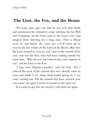 Aesop’s Fables
79 of 93
The Lion, the Fox, and the Beasts
The Lion once gave out that he was sick unto death
and summoned the animals to come and hear his last Will
and Testament. So the Goat came to the Lion’s cave, and
stopped there listening for a long time. Then a Sheep
went in, and before she came out a Calf came up to
receive the last wishes of the Lord of the Beasts. But soon
the Lion seemed to recover, and came to the mouth of his
cave, and saw the Fox, who had been waiting outside for
some time. ‘Why do you not come to pay your respects to
me?’ said the Lion to the Fox.
‘I beg your Majesty’s pardon,’ said the Fox, ‘but I
noticed the track of the animals that have already come to
you; and while I see many hoof-marks going in, I see
none coming out. Till the animals that have entered your
cave come out again I prefer to remain in the open air.’
It is easier to get into the enemy’s toils than out again.
 