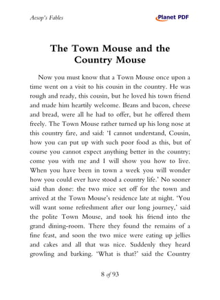 Aesop’s Fables
8 of 93
The Town Mouse and the
Country Mouse
Now you must know that a Town Mouse once upon a
time went on a visit to his cousin in the country. He was
rough and ready, this cousin, but he loved his town friend
and made him heartily welcome. Beans and bacon, cheese
and bread, were all he had to offer, but he offered them
freely. The Town Mouse rather turned up his long nose at
this country fare, and said: ‘I cannot understand, Cousin,
how you can put up with such poor food as this, but of
course you cannot expect anything better in the country;
come you with me and I will show you how to live.
When you have been in town a week you will wonder
how you could ever have stood a country life.’ No sooner
said than done: the two mice set off for the town and
arrived at the Town Mouse’s residence late at night. ‘You
will want some refreshment after our long journey,’ said
the polite Town Mouse, and took his friend into the
grand dining-room. There they found the remains of a
fine feast, and soon the two mice were eating up jellies
and cakes and all that was nice. Suddenly they heard
growling and barking. ‘What is that?’ said the Country
 