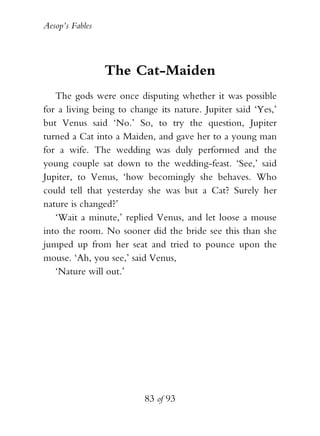Aesop’s Fables
83 of 93
The Cat-Maiden
The gods were once disputing whether it was possible
for a living being to change its nature. Jupiter said ‘Yes,’
but Venus said ‘No.’ So, to try the question, Jupiter
turned a Cat into a Maiden, and gave her to a young man
for a wife. The wedding was duly performed and the
young couple sat down to the wedding-feast. ‘See,’ said
Jupiter, to Venus, ‘how becomingly she behaves. Who
could tell that yesterday she was but a Cat? Surely her
nature is changed?’
‘Wait a minute,’ replied Venus, and let loose a mouse
into the room. No sooner did the bride see this than she
jumped up from her seat and tried to pounce upon the
mouse. ‘Ah, you see,’ said Venus,
‘Nature will out.’
 